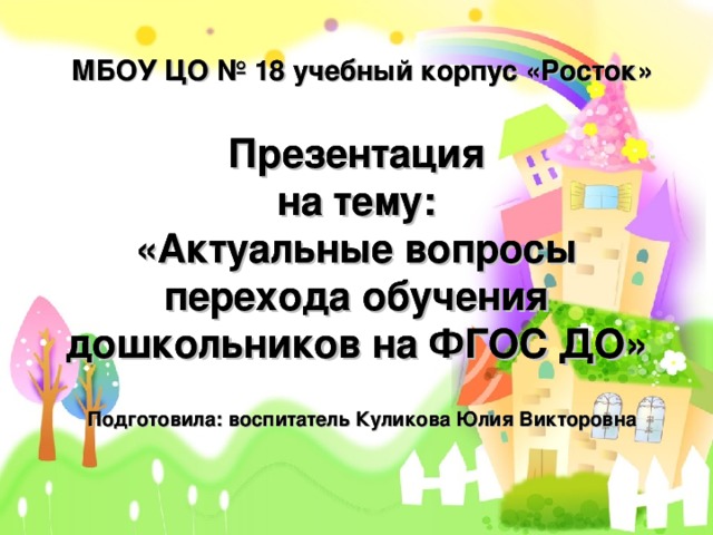 МБОУ ЦО № 18 учебный корпус «Росток» МБОУ ЦО № 18 учебный корпус «Росток» МБОУ ЦО № 18 учебный корпус «Росток» Презентация  на тему:  «Актуальные вопросы перехода обучения дошкольников на ФГОС ДО» Презентация  на тему:  «Актуальные вопросы перехода обучения дошкольников на ФГОС ДО» Презентация  на тему:  «Актуальные вопросы перехода обучения дошкольников на ФГОС ДО» Подготовила: воспитатель Куликова Юлия Викторовна Подготовила: воспитатель Куликова Юлия Викторовна 