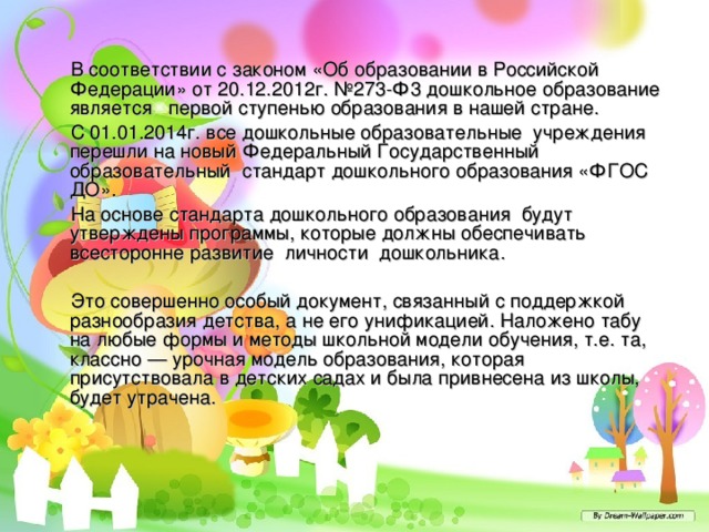  В соответствии с законом «Об образовании в Российской Федерации» от 20.12.2012г. №273-Ф3 дошкольное образование является первой ступенью образования в нашей стране.  С 01.01.2014г. все дошкольные образовательные учреждения перешли на новый Федеральный Государственный образовательный стандарт дошкольного образования «ФГОС ДО».  На основе стандарта дошкольного образования будут утверждены программы, которые должны обеспечивать всесторонне развитие личности дошкольника.  Это совершенно особый документ, связанный с поддержкой разнообразия детства, а не его унификацией. Наложено табу на любые формы и методы школьной модели обучения, т.е. та, классно — урочная модель образования, которая присутствовала в детских садах и была привнесена из школы, будет утрачена. 