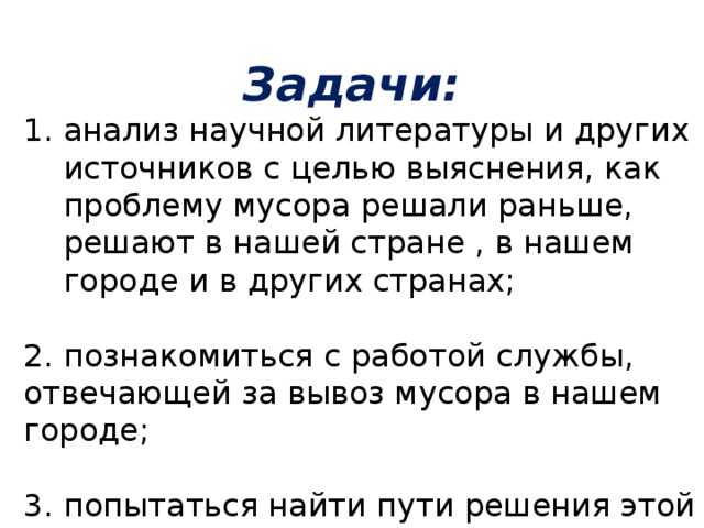  Задачи: анализ научной литературы и других источников с целью выяснения, как проблему мусора решали раньше, решают в нашей стране , в нашем городе и в других странах; 2. познакомиться с работой службы, отвечающей за вывоз мусора в нашем городе; 3. попытаться найти пути решения этой экологической проблемы   