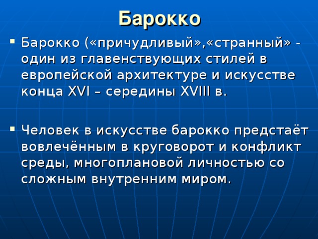 Барокко Барокко («причудливый»,«странный» - один из главенствующих стилей в европейской архитектуре и искусстве конца XVI – середины XVIII в. Человек в искусстве барокко предстаёт вовлечённым в круговорот и конфликт среды, многоплановой личностью со сложным внутренним миром. 