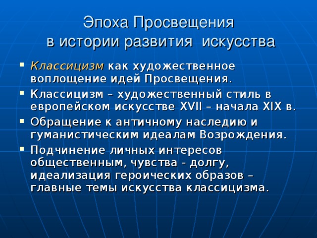 Эпоха Просвещения  в истории развития искусства Классицизм  как художественное воплощение идей Просвещения. Классицизм – художественный стиль в европейском искусстве XVII – начала XIX в. Обращение к античному наследию и гуманистическим идеалам Возрождения. Подчинение личных интересов общественным, чувства - долгу, идеализация героических образов – главные темы искусства классицизма. 