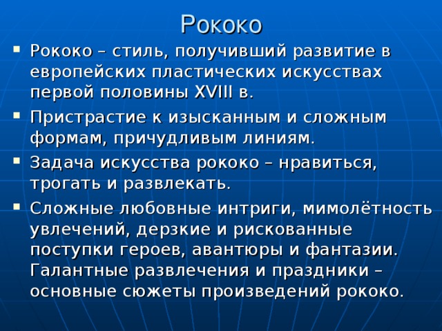 Рококо Рококо – стиль, получивший развитие в европейских пластических искусствах первой половины XVIII в. Пристрастие к изысканным и сложным формам, причудливым линиям. Задача искусства рококо – нравиться, трогать и развлекать. Сложные любовные интриги, мимолётность увлечений, дерзкие и рискованные поступки героев, авантюры и фантазии. Галантные развлечения и праздники – основные сюжеты произведений рококо. 