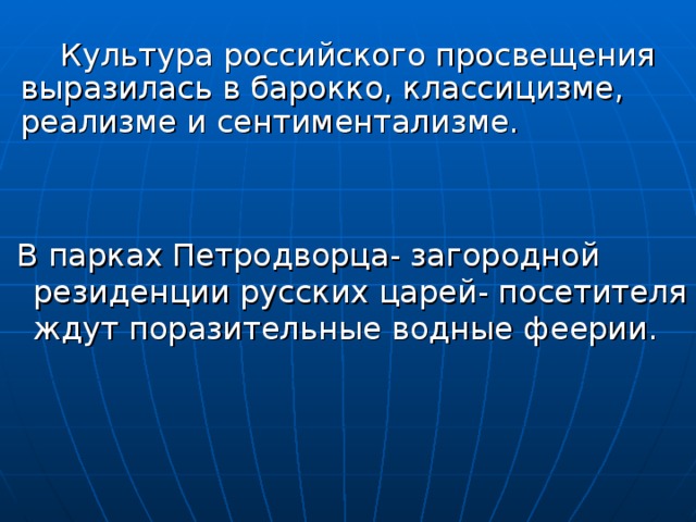  Культура российского просвещения выразилась в барокко, классицизме, реализме и сентиментализме.  В парках Петродворца- загородной резиденции русских царей- посетителя ждут поразительные водные феерии. 