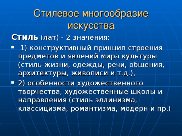 Стилевое многообразие искусства Стиль (лат) - 2 значения:  1) конструктивный принцип строения предметов и явлений мира культуры (стиль жизни, одежды, речи, общения, архитектуры, живописи и т.д.), 2) особенности художественного творчества, художественные школы и направления (стиль эллинизма, классицизма, романтизма, модерн и пр.)  