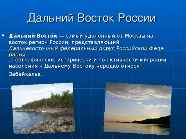 Дальний Восток России Да́льний Восто́к  — самый удалённый от Москвы на восток регион России , представляющий Дальневосточный федеральный округ Российской Федерации . Географически, исторически и по активности миграции населения к Дальнему Востоку нередко относят Забайкалье .  