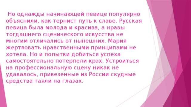  Но однажды начинающей певице популярно объяснили, как тернист путь к славе. Русская певица была молода и красива, а нравы тогдашнего сценического искусства не многим отличались от нынешних. Мария жертвовать нравственными принципами не хотела. Но и попытки добиться успеха самостоятельно потерпели крах. Устроиться на профессиональную сцену никак не удавалось, привезенные из России скудные средства таяли на глазах.   