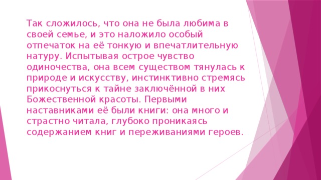 Так сложилось, что она не была любима в своей семье, и это наложило особый отпечаток на её тонкую и впечатлительную натуру. Испытывая острое чувство одиночества, она всем существом тянулась к природе и искусству, инстинктивно стремясь прикоснуться к тайне заключённой в них Божественной красоты. Первыми наставниками её были книги: она много и страстно читала, глубоко проникаясь содержанием книг и переживаниями героев.   