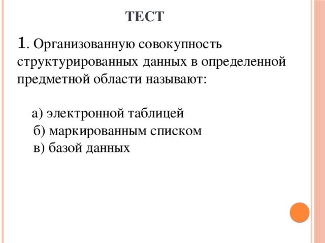 ТЕСТ 1 . Организованную совокупность структурированных данных в определенной предметной области называют:  а) электронной таблицей  б) маркированным списком  в) базой данных 