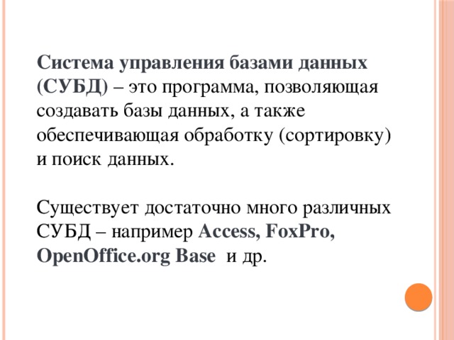 Система управления базами данных (СУБД) – это программа, позволяющая создавать базы данных, а также обеспечивающая обработку (сортировку) и поиск данных. Существует достаточно много различных СУБД – например Access, FoxPro, OpenOffice.org Base и др. 
