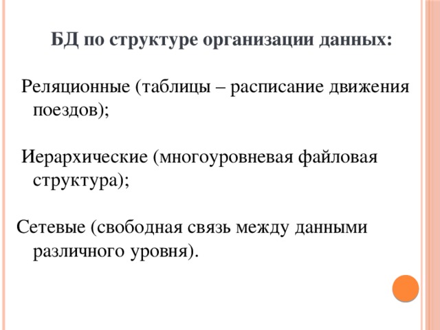  БД по структуре организации данных:  Реляционные (таблицы – расписание движения поездов);  Иерархические (многоуровневая файловая структура); Сетевые (свободная связь между данными различного уровня). 