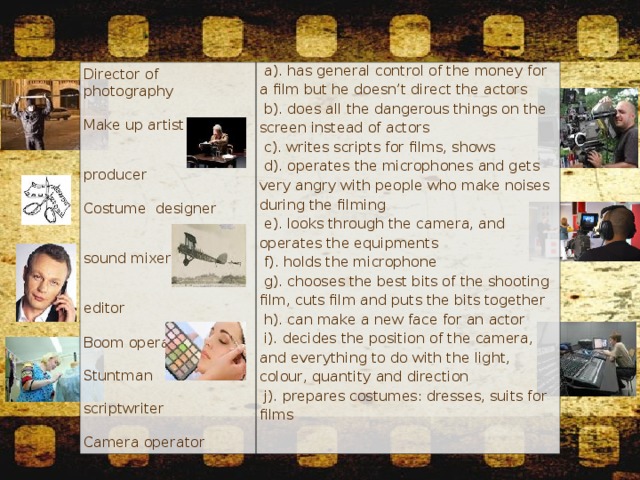 Director of photography   a). has general control of the money for a film but he doesn’t direct the actors   b). does all the dangerous things on the screen instead of actors   c). writes scripts for films, shows   d). operates the microphones and gets very angry with people who make noises during the filming   e). looks through the camera, and operates the equipments   f). holds the microphone   g). chooses the best bits of the shooting film, cuts film and puts the bits together   h). can make a new face for an actor   i). decides the position of the camera, and everything to do with the light, colour, quantity and direction   j). prepares costumes: dresses, suits for films Make up artist producer Costume designer sound mixer editor  Boom operator Stuntman scriptwriter Camera operator