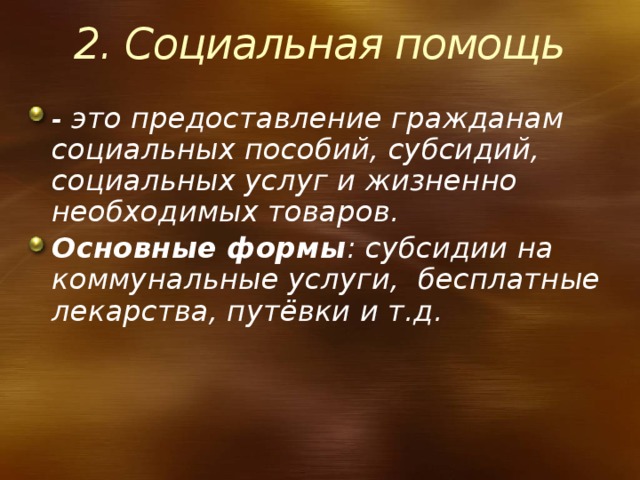 2. Социальная помощь - это предоставление гражданам социальных пособий, субсидий, социальных услуг и жизненно необходимых товаров. Основные формы : субсидии на коммунальные услуги, бесплатные лекарства, путёвки и т.д. 