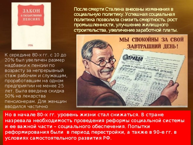 После смерти Сталина внесены изменения в социальную политику. Успешная социальная политика позволила снизить смертность, рост промышленности, улучшение жилищного строительства, увеличение заработной платы.   К середине 80-х гг. с 10 до 20% был увеличен размер надбавки к пенсии по возрасту за непрерывный стаж рабочим и служащим, проработавшим на одном предприятии не менее 25 лет. Была введена скидка 50% на лекарства пенсионерам. Для женщин вводился частично оплачиваемый отпуск. Но в начале 80-х гг. уровень жизни стал снижаться. В стране назревала необходимость проведения реформы социальной системы и ее важной части – социального обеспечения. Попытки реформирования были в период перестройки, а также в 90-е гг. в условиях самостоятельного развития РФ. 