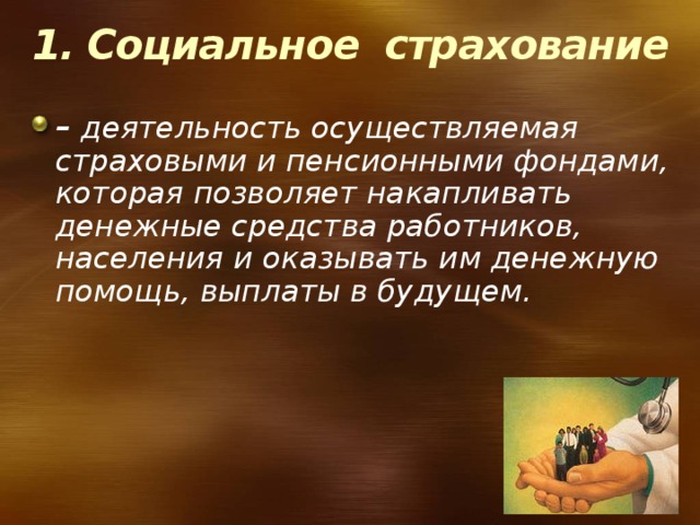 1. Социальное страхование – деятельность осуществляемая страховыми и пенсионными фондами, которая позволяет накапливать денежные средства работников, населения и оказывать им денежную помощь, выплаты в будущем. 