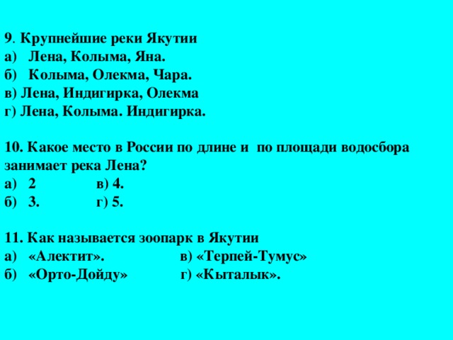 9 .  Крупнейшие реки Якутии  а) Лена, Колыма, Яна.  б) Колыма, Олекма, Чара.  в) Лена, Индигирка, Олекма  г) Лена, Колыма. Индигирка.   10. Какое место в России по длине и по площади водосбора занимает река Лена?  а) 2 в) 4.  б) 3. г) 5.   11. Как называется зоопарк в Якутии  а) «Алектит». в) «Терпей-Тумус»  б) «Орто-Дойду» г) «Кыталык».