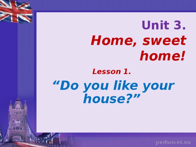 Unit 3.  Home, sweet home! Lesson 1.  “ Do you like your house?”