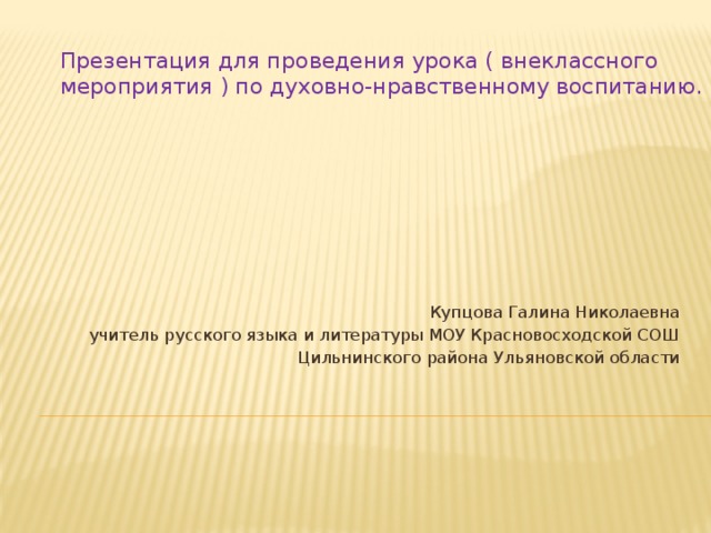 Презентация для проведения урока ( внеклассного мероприятия ) по духовно-нравственному воспитанию.   Купцова Галина Николаевна учитель русского языка и литературы МОУ Красновосходской СОШ Цильнинского района Ульяновской области