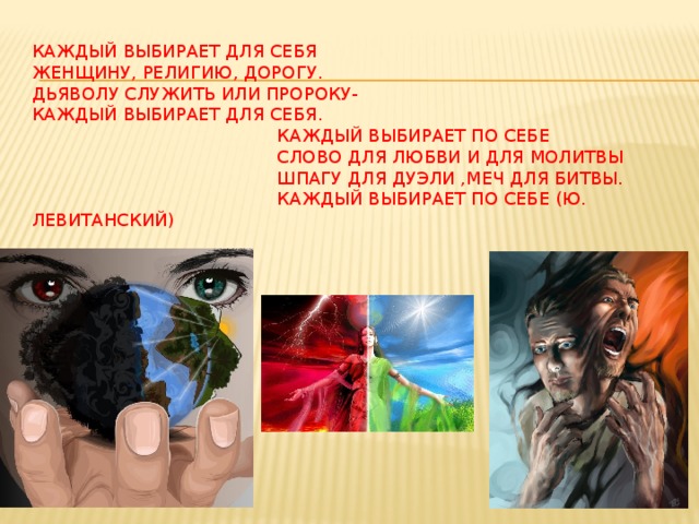 Каждый выбирает для себя  женщину, религию, дорогу.  Дьяволу служить или пророку-  каждый выбирает для себя.  Каждый выбирает по себе  слово для любви и для молитвы  шпагу для дуэли ,меч для битвы.  Каждый выбирает по себе (ю. левитанский)