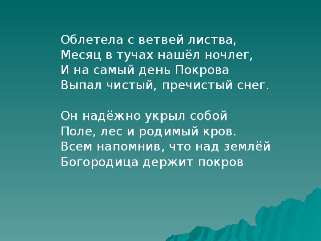 Облетела с ветвей листва, Месяц в тучах нашёл ночлег, И на самый день Покрова Выпал чистый, пречистый снег. Он надёжно укрыл собой Поле, лес и родимый кров. Всем напомнив, что над землёй Богородица держит покров 