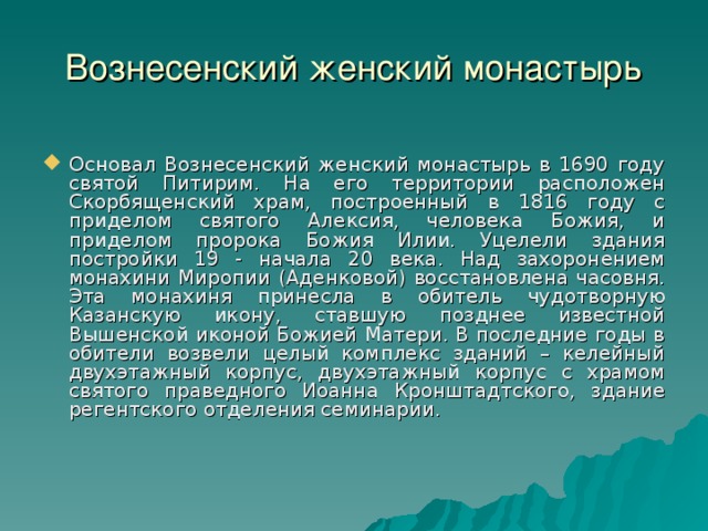 Вознесенский женский монастырь Основал Вознесенский женский монастырь в 1690 году святой Питирим. На его территории расположен Скорбященский храм, построенный в 1816 году с приделом святого Алексия, человека Божия, и приделом пророка Божия Илии. Уцелели здания постройки 19 - начала 20 века. Над захоронением монахини Миропии (Аденковой) восстановлена часовня. Эта монахиня принесла в обитель чудотворную Казанскую икону, ставшую позднее известной Вышенской иконой Божией Матери. В последние годы в обители возвели целый комплекс зданий – келейный двухэтажный корпус, двухэтажный корпус с храмом святого праведного Иоанна Кронштадтского, здание регентского отделения семинарии.  16 