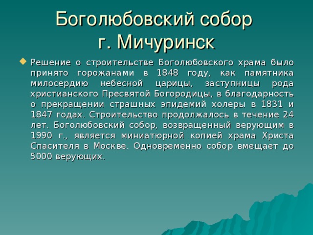 Боголюбовский собор  г. Мичуринск Решение о строительстве Боголюбовского храма было принято горожанами в 1848 году, как памятника милосердию небесной царицы, заступницы рода христианского Пресвятой Богородицы, в благодарность о прекращении страшных эпидемий холеры в 1831 и 1847 годах. Строительство продолжалось в течение 24 лет. Боголюбовский собор, возвращенный верующим в 1990 г., является миниатюрной копией храма Христа Спасителя в Москве. Одновременно собор вмещает до 5000 верующих. 20 