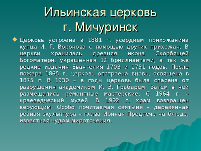 Ильинская церковь  г. Мичуринск Церковь устроена в 1881 г. усердием прихожанина купца И. Г. Воронова с помощью других прихожан. В церкви хранилась древняя икона Скорбящей Богоматери, украшенная 12 бриллиантами, а так же редкие издания Евангелия 1703 и 1751 годов. После пожара 1865 г. церковь отстроена вновь, освящена в 1875 г. В 1930 – е годы церковь была спасена от разрушения академиком И. Э. Грабарем. Затем в ней размещались ремонтные мастерские. С 1964 г. – краеведческий музей. В 1992 г. храм возвращен верующим. Особо почитаемая святыня – деревянная резная скульптура – глава Ионная Предтече на блюде, известная чудом мироточения. 22 