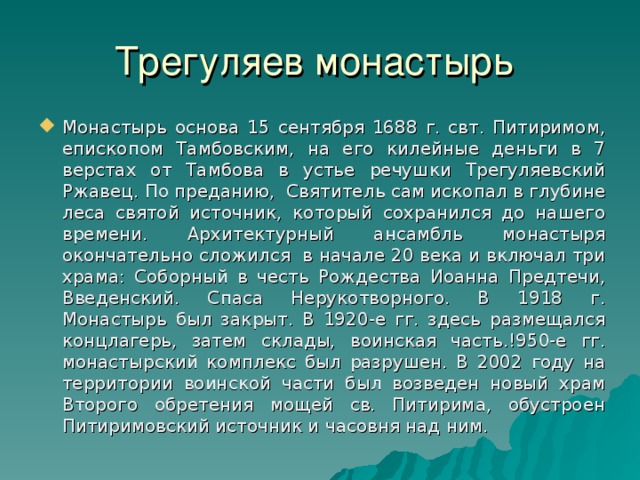 Трегуляев монастырь Монастырь основа 15 сентября 1688 г. свт. Питиримом, епископом Тамбовским, на его килейные деньги в 7 верстах от Тамбова в устье речушки Трегуляевский Ржавец. По преданию, Святитель сам ископал в глубине леса святой источник, который сохранился до нашего времени. Архитектурный ансамбль монастыря окончательно сложился в начале 20 века и включал три храма: Соборный в честь Рождества Иоанна Предтечи, Введенский. Спаса Нерукотворного. В 1918 г. Монастырь был закрыт. В 1920-е гг. здесь размещался концлагерь, затем склады, воинская часть.!950-е гг. монастырский комплекс был разрушен. В 2002 году на территории воинской части был возведен новый храм Второго обретения мощей св. Питирима, обустроен Питиримовский источник и часовня над ним. 24 