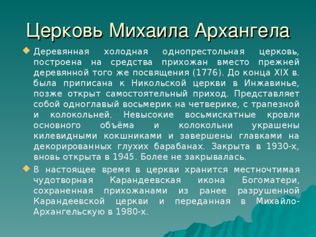 Церковь Михаила Архангела Деревянная холодная однопрестольная церковь, построена на средства прихожан вместо прежней деревянной того же посвящения (1776). До конца XIX в. была приписана к Никольской церкви в Инжавинье, позже открыт самостоятельный приход. Представляет собой одноглавый восьмерик на четверике, с трапезной и колокольней. Невысокие восьмискатные кровли основного объёма и колокольни украшены килевидными кокшниками и завершены главками на декорированных глухих барабанах. Закрыта в 1930-х, вновь открыта в 1945. Более не закрывалась. В настоящее время в церкви хранится местночтимая чудотворная Карандеевская икона Богоматери, сохраненная прихожанами из ранее разрушенной Карандеевской церкви и переданная в Михайло-Архангельскую в 1980-х. 26 