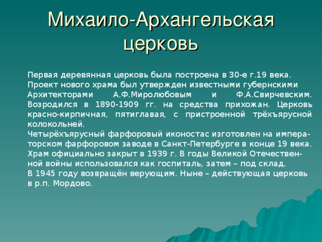 Михаило-Архангельская церковь Первая деревянная церковь была построена в 30-е г.19 века. Проект нового храма был утвержден известными губернскими Архитекторами А.Ф.Миролюбовым и Ф.А.Свирчевским. Возродился в 1890-1909 гг. на средства прихожан. Церковь красно-кирпичная, пятиглавая, с пристроенной трёхъярусной колокольней. Четырёхъярусный фарфоровый иконостас изготовлен на импера- торском фарфоровом заводе в Санкт-Петербурге в конце 19 века. Храм официально закрыт в 1939 г. В годы Великой Отечествен- ной войны использовался как госпиталь, затем – под склад. В 1945 году возвращён верующим. Ныне – действующая церковь в р.п. Мордово. 30 