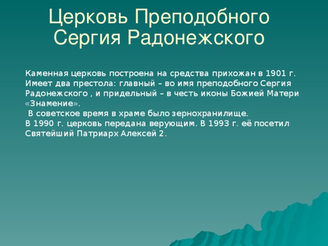 Церковь Преподобного Сергия Радонежского Каменная церковь построена на средства прихожан в 1901 г. Имеет два престола: главный – во имя преподобного Сергия Радонежского , и придельный – в честь иконы Божией Матери «Знамение».  В советское время в храме было зернохранилище. В 1990 г. церковь передана верующим. В 1993 г. её посетил Святейший Патриарх Алексей 2. 34 