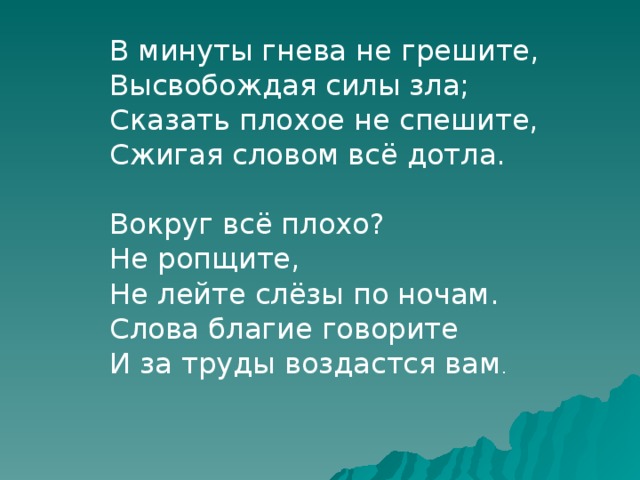 В минуты гнева не грешите, Высвобождая силы зла; Сказать плохое не спешите, Сжигая словом всё дотла. Вокруг всё плохо? Не ропщите, Не лейте слёзы по ночам. Слова благие говорите И за труды воздастся вам . 