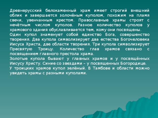 Древнерусский белокаменный храм имеет строгий внешний облик и завершается золочёным куполом, похожим на пламя свечи, увенчанным крестом. Православные храмы строят с нечётным числом куполов. Разное количество куполов у храмового здания обуславливается тем, кому они посвящены. Один купол знаменует собой единство Бога, совершенство творения. Два купола символизирует два естества Богочеловека Иисуса Христа, две области творения. Три купола символизирует Пресвятую Троицу. Количество глав храмов связано с посвящением главного престола храма. Золотые купола бывают у главных храмов и у посвящённых Иисусу Христу. Синие со звездами – у посвященных Богородице. У троицких храмов купол зелёный. В Тамбове и области можно увидеть храмы с разными куполами. 