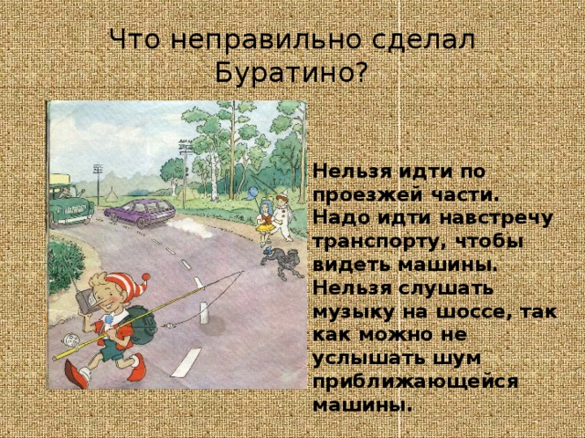 Что неправильно сделал Буратино? Нельзя идти по проезжей части. Надо идти навстречу транспорту, чтобы видеть машины. Нельзя слушать музыку на шоссе, так как можно не услышать шум приближающейся машины. 