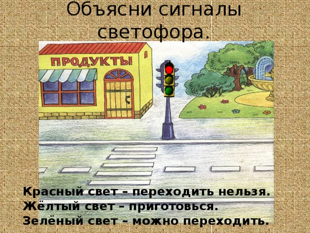 Объясни сигналы светофора. Красный свет – переходить нельзя. Жёлтый свет – приготовься. Зелёный свет – можно переходить. 