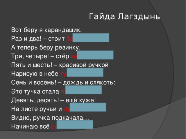 Гайда Лагздынь Вот беру я карандашик. Раз и два! – стоит барашек. А теперь беру резинку. Три, четыре! – стёр картинку. Пять и шесть! – красивой ручкой Нарисую в небе тучку. Семь и восемь! – дождь и слякоть: Это тучка стала плакать. Девять, десять! – ещё хуже! На листе ручьи и лужи! Видно, ручка подкачала… Начинаю всё сначала.