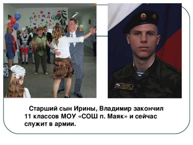  Старший сын Ирины, Владимир закончил 11 классов МОУ «СОШ п. Маяк» и сейчас служит в армии. 