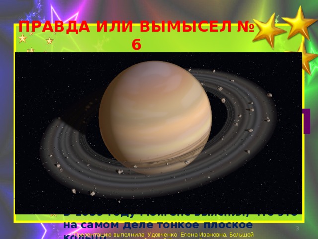 ПРАВДА ИЛИ ВЫМЫСЕЛ № 6  Кольца Сатурна были обнаружены зондом «Кассини» в 2009-м году. ВЫМЫСЕЛ Впервые кольца Сатурна заметил Галилео Галилей, наблюдая Сатурн через телескоп в 1609-1610 годах. Однако, он предположил, что это спутники Сатурна.  В 1659 году Гюйгенс выяснил, что это на самом деле тонкое плоское кольцо.  Презентацию выполнила Удовченко Елена Ивановна. Большой Новосибирский Планетарий. 