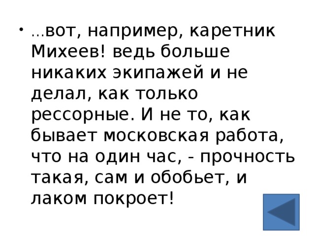 … вот, например, каретник Михеев! ведь больше никаких экипажей и не делал, как только рессорные. И не то, как бывает московская работа, что на один час, - прочность такая, сам и обобьет, и лаком покроет!    