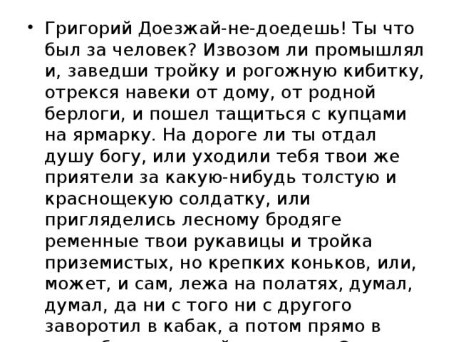 Григорий Доезжай-не-доедешь! Ты что был за человек? Извозом ли промышлял и, заведши тройку и рогожную кибитку, отрекся навеки от дому, от родной берлоги, и пошел тащиться с купцами на ярмарку. На дороге ли ты отдал душу богу, или уходили тебя твои же приятели за какую-нибудь толстую и краснощекую солдатку, или пригляделись лесному бродяге ременные твои рукавицы и тройка приземистых, но крепких коньков, или, может, и сам, лежа на полатях, думал, думал, да ни с того ни с другого заворотил в кабак, а потом прямо в прорубь, и поминай как звали. Эх, русский народец! не любит умирать своею смертью! 