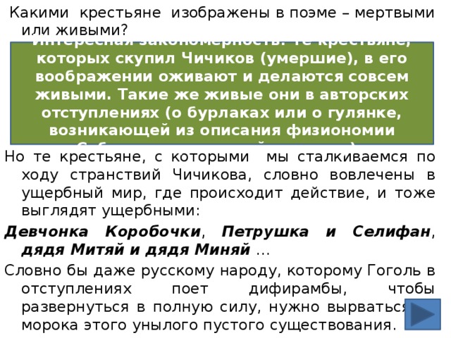  Какими крестьяне изображены в поэме – мертвыми или живыми? Но те крестьяне, с которыми мы сталкиваемся по ходу странствий Чичикова, словно вовлечены в ущербный мир, где происходит действие, и тоже выглядят ущербными: Девчонка Коробочки , Петрушка и Селифан , дядя Митяй и дядя Миняй … Словно бы даже русскому народу, которому Гоголь в отступлениях поет дифирамбы, чтобы развернуться в полную силу, нужно вырваться из морока этого унылого пустого существования.  У Гоголя пустота небезобидна. Интересная закономерность! Те крестьяне, которых скупил Чичиков (умершие), в его воображении оживают и делаются совсем живыми. Такие же живые они в авторских отступлениях (о бурлаках или о гулянке, возникающей из описания физиономии Собакевича, похожей на тыкву). 