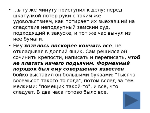 … в ту же минуту приступил к делу: перед шкатулкой потер руки с таким же удовольствием, как потирает их выехавший на следствие неподкупный земский суд, подходящий к закуске, и тот же час вынул из нее бумаги. Ему хотелось поскорее кончить все , не откладывая в долгий ящик. Сам решился он сочинить крепости, написать и переписать, чтоб не платить ничего подьячим. Форменный порядок был ему совершенно известен : бойко выставил он большими буквами: 