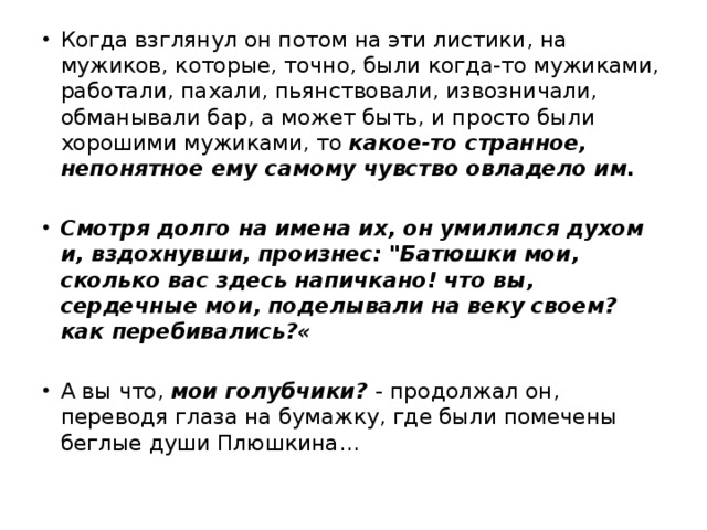 Когда взглянул он потом на эти листики, на мужиков, которые, точно, были когда-то мужиками, работали, пахали, пьянствовали, извозничали, обманывали бар, а может быть, и просто были хорошими мужиками, то какое-то странное, непонятное ему самому чувство овладело им. Смотря долго на имена их, он умилился духом и, вздохнувши, произнес: 