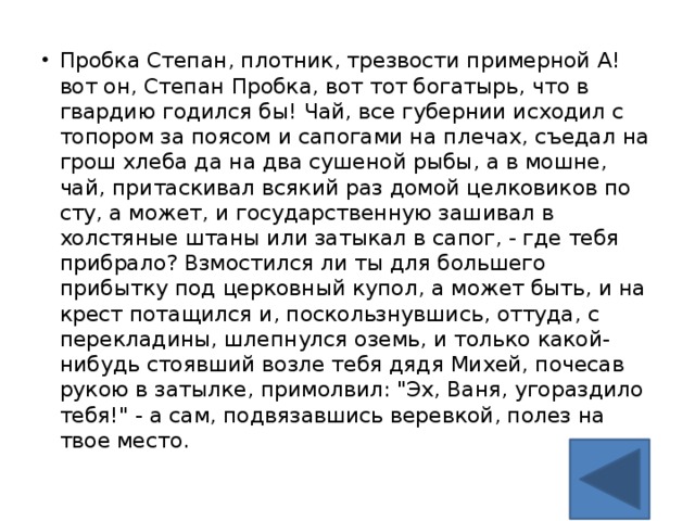 Пробка Степан, плотник, трезвости примерной А! вот он, Степан Пробка, вот тот богатырь, что в гвардию годился бы! Чай, все губернии исходил с топором за поясом и сапогами на плечах, съедал на грош хлеба да на два сушеной рыбы, а в мошне, чай, притаскивал всякий раз домой целковиков по сту, а может, и государственную зашивал в холстяные штаны или затыкал в сапог, - где тебя прибрало? Взмостился ли ты для большего прибытку под церковный купол, а может быть, и на крест потащился и, поскользнувшись, оттуда, с перекладины, шлепнулся оземь, и только какой-нибудь стоявший возле тебя дядя Михей, почесав рукою в затылке, примолвил: 