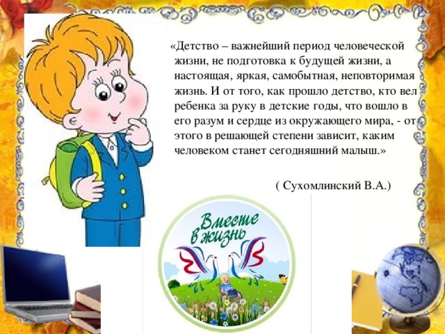  «Детство – важнейший период человеческой жизни, не подготовка к будущей жизни, а настоящая, яркая, самобытная, неповторимая жизнь. И от того, как прошло детство, кто вел ребенка за руку в детские годы, что вошло в его разум и сердце из окружающего мира, - от этого в решающей степени зависит, каким человеком станет сегодняшний малыш.»  ( Сухомлинский В.А.) 