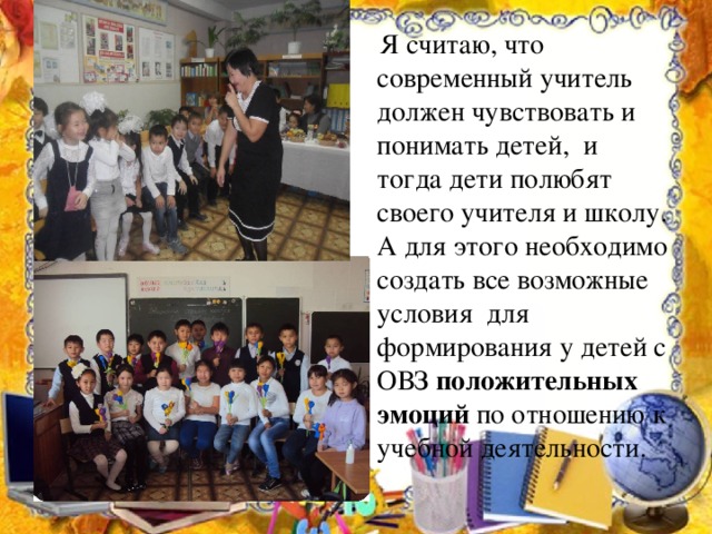  Я считаю, что современный учитель должен чувствовать и понимать детей, и тогда дети полюбят своего учителя и школу. А для этого необходимо создать все возможные условия для формирования у детей с ОВЗ положительных эмоций по отношению к учебной деятельности. 