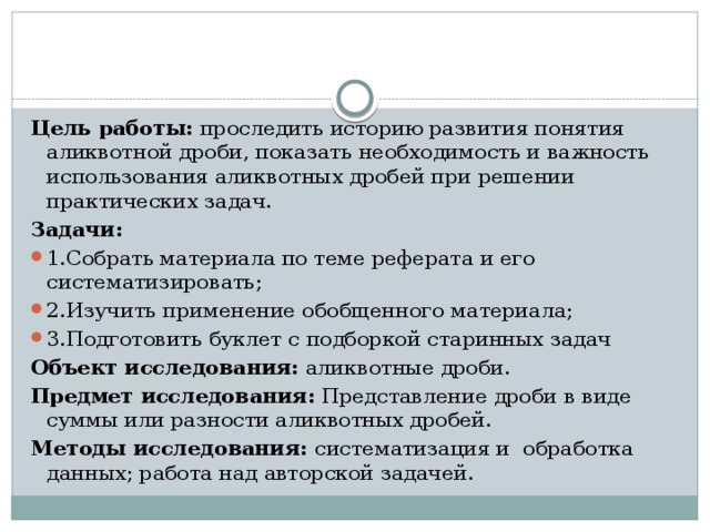 Цель работы: проследить историю развития понятия аликвотной дроби, показать необходимость и важность использования аликвотных дробей при решении практических задач. Задачи: 1.Собрать материала по теме реферата и его систематизировать; 2.Изучить применение обобщенного материала; 3.Подготовить буклет с подборкой старинных задач Объект исследования: аликвотные дроби. Предмет исследования: Представление дроби в виде суммы или разности аликвотных дробей. Методы исследования: систематизация и обработка данных; работа над авторской задачей. 