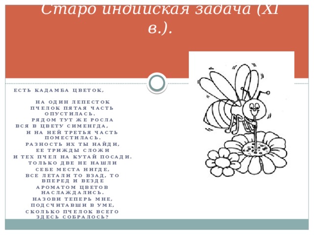 Старо индийская задача (XI в.). Есть кадамба цветок, На один лепесток Пчелок пятая часть опустилась. Рядом тут же росла Вся в цвету сименгда, И на ней третья часть поместилась. Разность их ты найди, Ее трижды сложи И тех пчел на кутай посади. Только две не нашли Себе места нигде, Все летали то взад, то вперед и везде Ароматом цветов наслаждались. Назови теперь мне, Подсчитавши в уме, Сколько пчелок всего здесь собралось?  