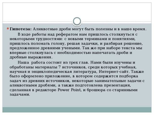 Гипотеза: Аликвотные дроби могут быть полезны и в наше время.  В ходе работы над рефератом нам пришлось столкнуться с некоторыми трудностями: с новыми терминами и понятиями, пришлось поломать голову, решая задачки, и разбирая решение, предложенное древними учеными. Так же при наборе текста мы впервые столкнулась с необходимостью напечатать дроби и дробные выражения.  Наша работа состоит из трех глав. Нами были изучены и обработаны материалы 7 источников, среди которых учебная, научная и энциклопедическая литература, Интернет-сайт. Также было оформлено приложение, в котором содержится подборка задач из древних источников, некоторые занимательные задачи с аликвотными дробями, а также подготовлена презентация, сделанная в редакторе Power Point, и брошюра со старинными задачами. 