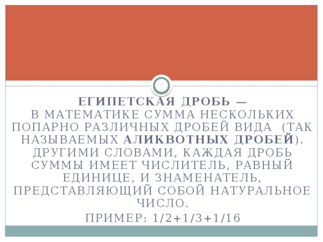 Египетская дробь  — в математике сумма нескольких попарно различных дробей вида  (так называемых  аликвотных дробей ). Другими словами, каждая дробь суммы имеет числитель, равный единице, и знаменатель, представляющий собой натуральное число. Пример: 1/2+1/3+1/16  