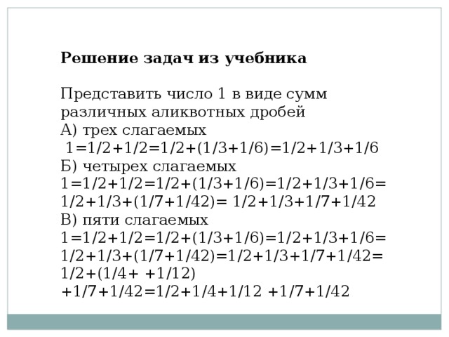 Решение задач из учебника     Представить число 1 в виде сумм различных аликвотных дробей  А) трех слагаемых  1=1/2+1/2=1/2+(1/3+1/6)=1/2+1/3+1/6  Б) четырех слагаемых  1=1/2+1/2=1/2+(1/3+1/6)=1/2+1/3+1/6=1/2+1/3+(1/7+1/42)= 1/2+1/3+1/7+1/42  B) пяти слагаемых  1=1/2+1/2=1/2+(1/3+1/6)=1/2+1/3+1/6=1/2+1/3+(1/7+1/42)=1/2+1/3+1/7+1/42=1/2+(1/4+ +1/12) +1/7+1/42=1/2+1/4+1/12 +1/7+1/42 